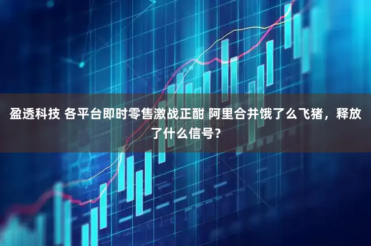 盈透科技 各平台即时零售激战正酣 阿里合并饿了么飞猪，释放了什么信号？