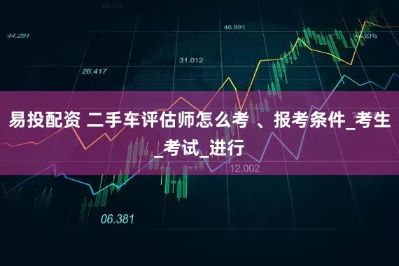 易投配资 二手车评估师怎么考 、报考条件_考生_考试_进行