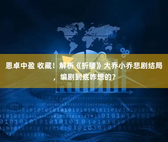 恩卓中盈 收藏！解析《折腰》大乔小乔悲剧结局，编剧到底咋想的？