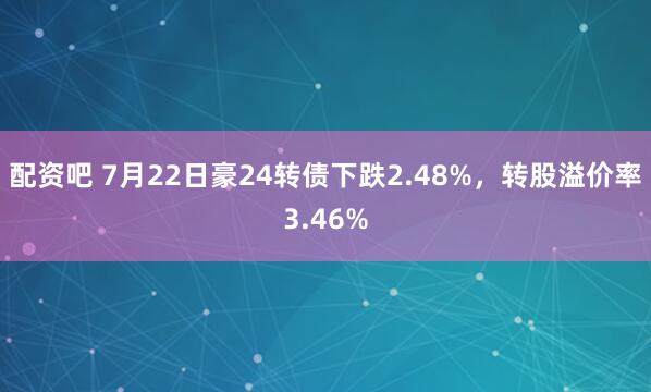 配资吧 7月22日豪24转债下跌2.48%，转股溢价率3.46%