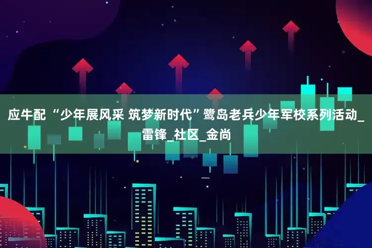 应牛配 “少年展风采 筑梦新时代”鹭岛老兵少年军校系列活动_雷锋_社区_金尚