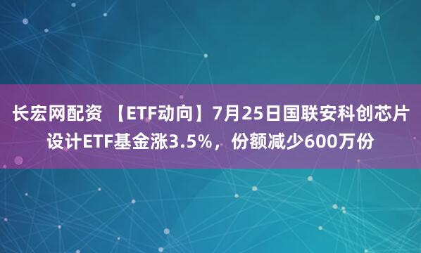 长宏网配资 【ETF动向】7月25日国联安科创芯片设计ETF基金涨3.5%，份额减少600万份