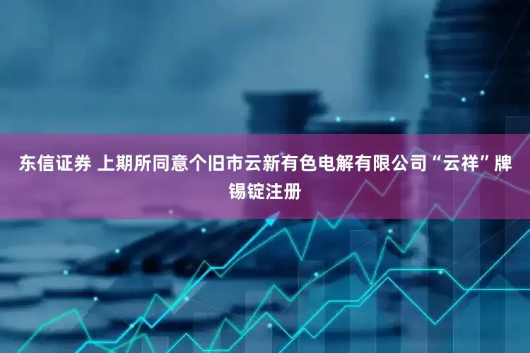 东信证券 上期所同意个旧市云新有色电解有限公司“云祥”牌锡锭注册