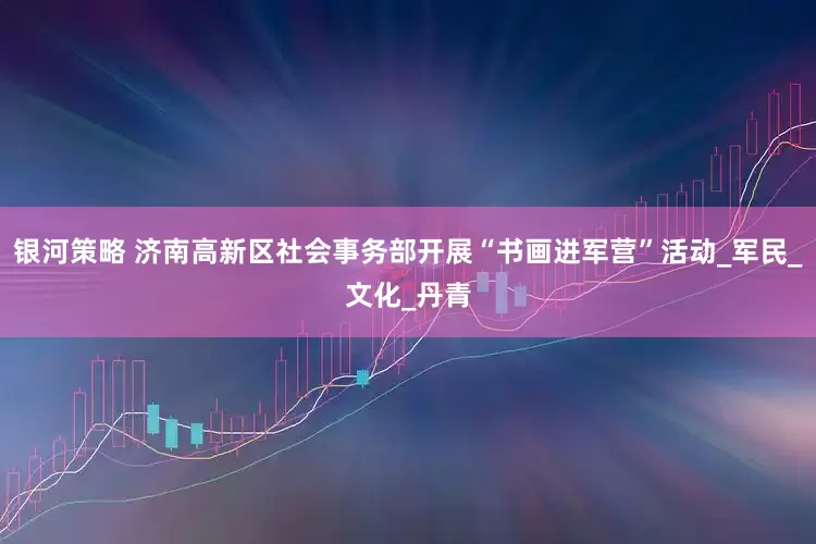 银河策略 济南高新区社会事务部开展“书画进军营”活动_军民_文化_丹青