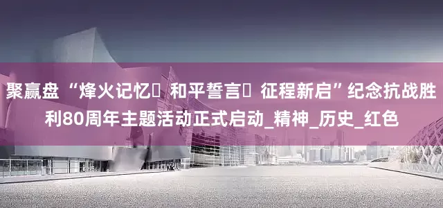 聚赢盘 “烽火记忆・和平誓言・征程新启”纪念抗战胜利80周年主题活动正式启动_精神_历史_红色
