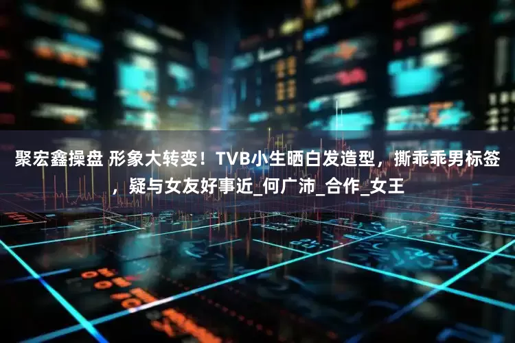 聚宏鑫操盘 形象大转变！TVB小生晒白发造型，撕乖乖男标签，疑与女友好事近_何广沛_合作_女王