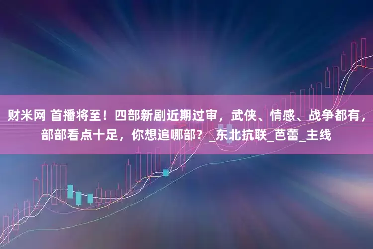 财米网 首播将至！四部新剧近期过审，武侠、情感、战争都有，部部看点十足，你想追哪部？_东北抗联_芭蕾_主线