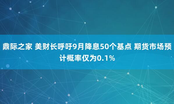 鼎际之家 美财长呼吁9月降息50个基点 期货市场预计概率仅为0.1%