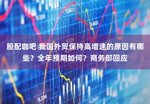 股配咖吧 我国外贸保持高增速的原因有哪些？全年预期如何？商务部回应