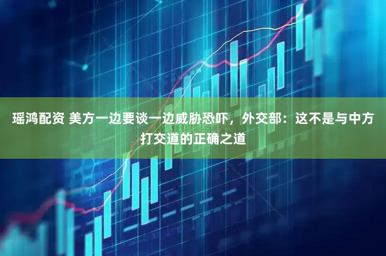 瑶鸿配资 美方一边要谈一边威胁恐吓，外交部：这不是与中方打交道的正确之道
