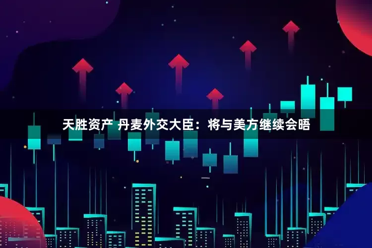天胜资产 丹麦外交大臣：将与美方继续会晤