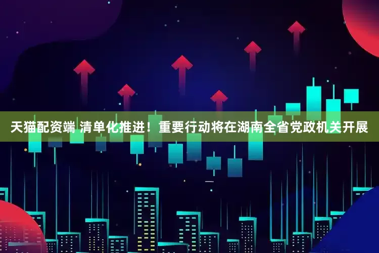 天猫配资端 清单化推进！重要行动将在湖南全省党政机关开展