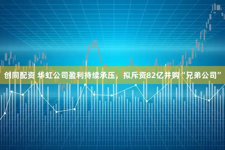 创同配资 华虹公司盈利持续承压，拟斥资82亿并购“兄弟公司”