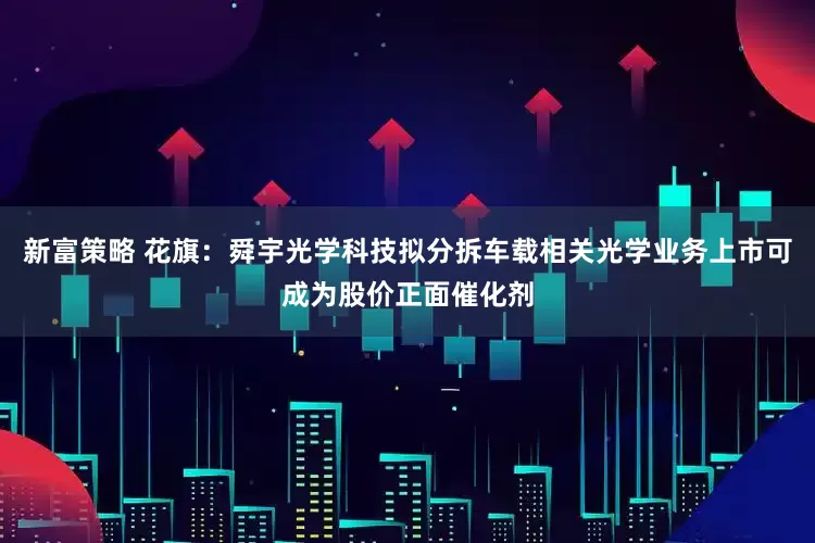 新富策略 花旗：舜宇光学科技拟分拆车载相关光学业务上市可成为股价正面催化剂
