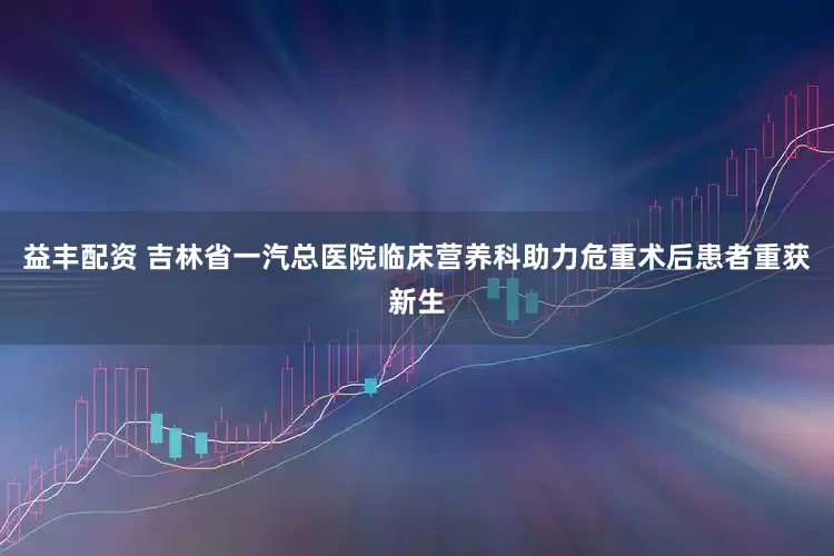 益丰配资 吉林省一汽总医院临床营养科助力危重术后患者重获新生