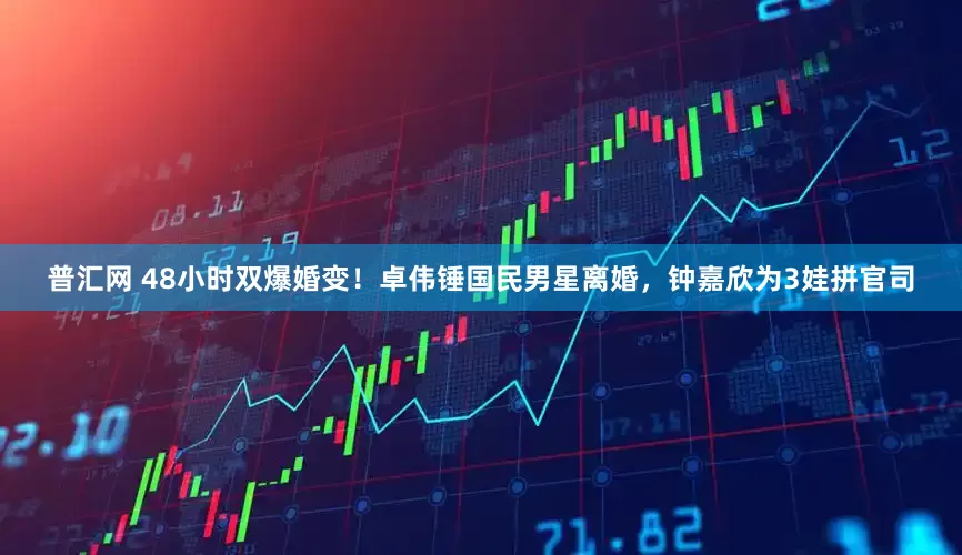 普汇网 48小时双爆婚变！卓伟锤国民男星离婚，钟嘉欣为3娃拼官司