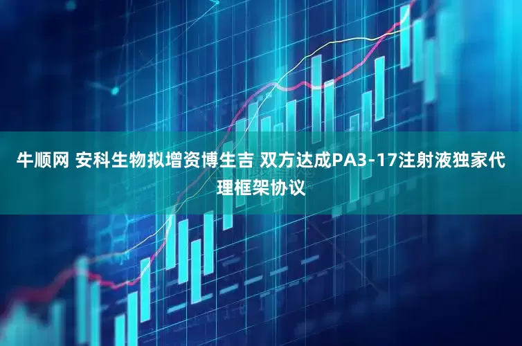 牛顺网 安科生物拟增资博生吉 双方达成PA3-17注射液独家代理框架协议