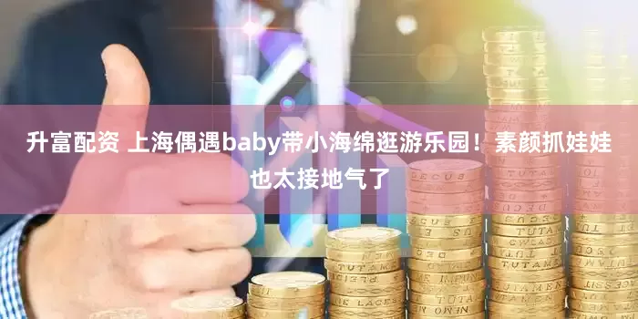 升富配资 上海偶遇baby带小海绵逛游乐园！素颜抓娃娃也太接地气了